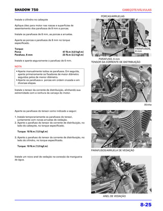 SHADOW 750                                                                            CABEÇOTE/VÁLVULAS

                                                                       PORCAS/ARRUELAS
Instale o cilindro no cabeçote

Aplique óleo para motor nas roscas e superfícies de
assentamento dos parafusos de 8 mm e porcas.

Instale os parafusos de 8 mm, as porcas e arruelas.

Aperte as porcas e parafusos de 8 mm no torque
especificado.

Torque:                                                                                         PARAFUSOS,
Porca                                     47 N.m (4,8 kgf.m)                                    8 mm
Parafuso, 8 mm                            23 N.m (2,3 kgf.m)
                                                                      PARAFUSO, 6 mm
Instale e aperte seguramente o parafuso de 6 mm.
                                                                 TENSOR DA CORRENTE DE DISTRIBUIÇÃO
NOTA
 • Aperte manualmente todos os parafusos. Em seguida,
   aperte primeiramente os fixadores de maior diâmetro
   seguidos pelos de menor diâmetro.
 • Aperte os parafusos e porcas em ordem cruzada e em
   diversas etapas.

Instale o tensor da corrente de distribuição, alinhando sua
extremidade com a ranhura da carcaça do motor.



                                                                                                       Alinhe

Aperte os parafusos do tensor como indicado a seguir:

1. Instale temporariamente os parafusos do tensor,
   juntamente com novas arruelas de vedação.
2. Aperte o parafuso do tensor da corrente de distribuição, no
   lado do cabeçote, no torque especificado.

  Torque: 10 N.m (1,0 kgf.m)

3. Aperte o parafuso do tensor da corrente de distribuição, no
   lado do cilindro, no torque especificado.

  Torque: 10 N.m (1,0 kgf.m)
                                                                 PARAFUSOS/ARRUELA DE VEDAÇÃO

Instale um novo anel de vedação na conexão da mangueira
de água.




                                                                         ANEL DE VEDAÇÃO


                                                                                                      8-25
 