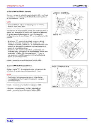 CABEÇOTE/VÁLVULAS                                                                       SHADOW 750

Ajuste de PMS do Cilindro Dianteiro
                                                                  MARCA DE REFERÊNCIA
Remova o tampa do cabeçote traseiro (página 8-7) e verifique
a posição da árvore de comando do cilindro traseiro, através
do procedimento a seguir:

NOTA
 Caso não tenham sido executados reparos no cilindro
 traseiro, inicie desta etapa.

Gire a árvore de manivelas em sentido anti-horário e alinhe a
marca “RT” do volante do motor com a marca de referência
da tampa esquerda da carcaça do motor. Em seguida,                MARCA “RT”
verifique a marca de identificação “R” na árvore de comando
traseira.
                                                                                         MARCA “R”
– Se a marca “R” encontrar-se voltada para cima, gire a
  árvore de manivelas em sentido anti-horário por 1-1/7
  voltas (412°) (alinhe a marca “FT” do volante do motor com
  a marca de referência). Em seguida, inicie a instalação da
  árvore de comando dianteira.
– Se a marca “R” encontrar-se voltada para baixo (e não
  puder ser vista), gire a árvore de manivelas em sentido anti-
  horário por 1/7 volta (52°) (alinhe a marca “FT” com a
  marca de referência). Em seguida, inicie a instalação da
  árvore de comando dianteira.

Instale a árvore de comando dianteira (página 8-29).


Ajuste de PMS de Ambos os Cilindros
                                                                  MARCA DE REFERÊNCIA
Alinhe a marca “FT” do volante do motor com a marca de
referência da tampa esquerda da carcaça do motor.

NOTA
 Caso tenham sido executados reparos em ambas as
 árvores de comando, inicie a instalação pela árvore de
 comando dianteira.

Instale a árvore de comando dianteira (página 8-29).
                                                                  MARCA “FT”
Posicione o cilindro traseiro em PMS (página 8-29).
Instale a árvore de comando traseira (página 8-29).




8-28
 