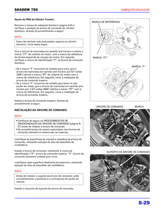 SHADOW 750                                                                              CABEÇOTE/VÁLVULAS


Ajuste de PMS do Cilindro Traseiro
                                                                  MARCA DE REFERÊNCIA
Remova o tampa do cabeçote dianteiro (página 8-6) e
verifique a posição da árvore de comando do cilindro
dianteiro, através do procedimento a seguir:

NOTA
 Caso não tenham sido executados reparos no cilindro
 dianteiro, inicie desta etapa.

Gire a árvore de manivelas em sentido anti-horário e alinhe a
marca “FT” do volante do motor com a marca de referência
da tampa esquerda da carcaça do motor. Em seguida,                MARCA “FT”
verifique a marca de identificação “F” na árvore de comando
dianteira.
                                                                                              MARCA “F”
– Se a marca “F” encontrar-se voltada para cima, gire a
  árvore de manivelas em sentido anti-horário por 6/7 voltas
  (308°) (alinhe a marca “RT” do volante do motor com a
  marca de referência). Em seguida, inicie a instalação da
  árvore de comando traseira.
– Se a marca “F” encontrar-se voltada para baixo (e não
  puder ser vista), gire a árvore de manivelas em sentido anti-
  horário por 1-6/7 voltas (668°) (alinhe a marca “RT” com a
  marca de referência). Em seguida, inicie a instalação da
  árvore de comando traseira.

Instale a árvore de comando traseira, através do
procedimento a seguir.
                                                                    ÁRVORE DE COMANDO           MARCA
INSTALAÇÃO DA ÁRVORE DE COMANDO

NOTA

 • Certifique de seguir os PROCEDIMENTOS DE
   SINCRONIZAÇÃO DA ÁRVORE DE COMANDO (página 8-
   27) antes de instalar a árvore de comando.
 • Os procedimentos de reparo executados nas árvores de
   comando dianteira e traseira são os mesmos.

Lubrifique as superfícies do mancal e ressaltos da árvore de
comando, utilizando solução de óleo de bissulfeto de
molibdênio.

Instale a árvore de comando, mantendo a marca de                            SUPORTE DA ÁRVORE DE COMANDO
identificação (“R”: árvore de comando traseira, “F”: árvore de
comando dianteira) voltada para cima.

Lubrifique cada superfície deslizante do balancim, utilizando
solução de óleo de bissulfeto de molibdênio.

NOTA

 Antes de instalar o suporte da árvore de comando, solte
 completamente o parafuso e a contraporca de ajuste da
 válvula.

Instale o conjunto do suporte da árvore de comando.




                                                                                                  8-29
 
