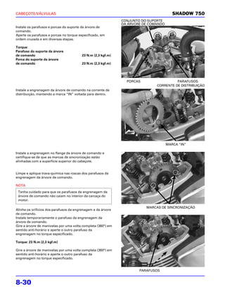 CABEÇOTE/VÁLVULAS                                                                       SHADOW 750
                                                              CONJUNTO DO SUPORTE
                                                              DA ÁRVORE DE COMANDO
Instale os parafusos e porcas do suporte da árvore de
comando.
Aperte os parafusos e porcas no torque especificado, em
ordem cruzada e em diversas etapas.

Torque:
Parafuso do suporte da árvore
de comando                              23 N.m (2,3 kgf.m)
Porca do suporte da árvore
de comando                              23 N.m (2,3 kgf.m)




                                                                PORCAS                  PARAFUSOS
                                                                              CORRENTE DE DISTRIBUIÇÃO
Instale a engrenagem da árvore de comando na corrente de
distribuição, mantendo a marca “IN” voltada para dentro.




                                                                                     MARCA “IN”

Instale a engrenagem no flange da árvore de comando e
certifique-se de que as marcas de sincronização estão
alinhadas com a superfície superior do cabeçote.


Limpe e aplique trava-química nas roscas dos parafusos da
engrenagem da árvore de comando.

NOTA
 Tenha cuidado para que os parafusos da engrenagem da
 árvore de comando não caiam no interior da carcaça do
 motor.

                                                                         MARCAS DE SINCRONIZAÇÃO
Alinhe os orifícios dos parafusos da engrenagem e da árvore
de comando.
Instale temporariamente o parafuso da engrenagem da
árvore de comando.
Gire a árvore de manivelas por uma volta completa (360°) em
sentido anti-horário e aperte o outro parafuso da
engrenagem no torque especificado.

Torque: 23 N.m (2,3 kgf.m)

Gire a árvore de manivelas por uma volta completa (360°) em
sentido anti-horário e aperte o outro parafuso da
engrenagem no torque especificado.


                                                                      PARAFUSOS


8-30
 