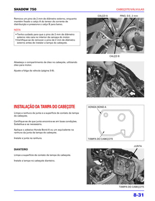 SHADOW 750                                                                        CABEÇOTE/VÁLVULAS

                                                                    CALÇO A             PINO, D.E. 2 mm
Remova um pino de 2 mm de diâmetro externo, enquanto
mantém fixado o calço A do tensor da corrente de
distribuição e pressiona o calço B para baixo.

NOTA
 • Tenha cuidado para que o pino de 2 mm de diâmetro
   externo não caia no interior da carcaça do motor.
 • Certifique-se de remover o pino de 2 mm de diâmetro
   externo antes de instalar a tampa do cabeçote.




                                                                              CALÇO B

Abasteça o compartimento de óleo no cabeçote, utilizando
óleo para motor.

Ajuste a folga da válvula (página 3-9).




INSTALAÇÃO DA TAMPA DO CABEÇOTE                               HONDA BOND A

Limpe a ranhura da junta e a superfície de contato da tampa
do cabeçote.

Certifique-se de que junta encontra-se em boas condições.
Substitua-a se necessário.

Aplique o adesivo Honda Bond A ou um equivalente na
ranhura da junta da tampa do cabeçote.

Instale a junta na ranhura.                                   TAMPA DO CABEÇOTE


                                                                                                   JUNTA
DIANTEIRO

Limpe a superfície de contato da tampa do cabeçote.

Instale a tampa no cabeçote dianteiro.




                                                                                    TAMPA DO CABEÇOTE


                                                                                                   8-31
 