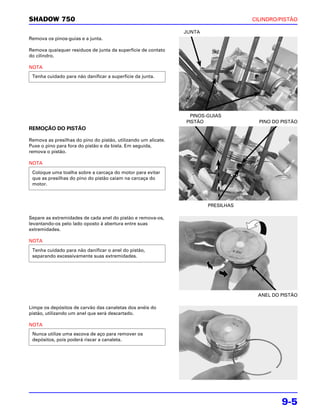 SHADOW 750                                                                          CILINDRO/PISTÃO

                                                                JUNTA
Remova os pinos-guias e a junta.

Remova quaisquer resíduos de junta da superfície de contato
do cilindro.

NOTA
 Tenha cuidado para não danificar a superfície da junta.




                                                                  PINOS-GUIAS
                                                                PISTÃO                PINO DO PISTÃO
REMOÇÃO DO PISTÃO

Remova as presilhas do pino do pistão, utilizando um alicate.
Puxe o pino para fora do pistão e da biela. Em seguida,
remova o pistão.

NOTA
 Coloque uma toalha sobre a carcaça do motor para evitar
 que as presilhas do pino do pistão caiam na carcaça do
 motor.



                                                                        PRESILHAS

Separe as extremidades de cada anel do pistão e remova-os,
levantando-os pelo lado oposto à abertura entre suas
extremidades.

NOTA
 Tenha cuidado para não danificar o anel do pistão,
 separando excessivamente suas extremidades.




                                                                                     ANEL DO PISTÃO

Limpe os depósitos de carvão das canaletas dos anéis do
pistão, utilizando um anel que será descartado.

NOTA
 Nunca utilize uma escova de aço para remover os
 depósitos, pois poderá riscar a canaleta.




                                                                                              9-5
 