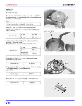 CILINDRO/PISTÃO                                                                     SHADOW 750


INSPEÇÃO

Pistão/Anel do Pistão

Gire os anéis do pistão e inspecione-os quanto a suavidade
de movimentação. Os anéis deverão girar livremente em suas
canaletas, sem obstruções.

NOTA
 Sempre substitua os anéis pistão em conjunto.

Pressione o anel até que sua superfície externa esteja
praticamente nivelada com o pistão e meça a folga entre o
anel e a canaleta.                                           ANEL DO PISTÃO

                           1° anel              0,08 mm
      Limite de Uso
                           2° anel              0,07 mm


Insira corretamente o anel do pistão na base do cilindro,
utilizando a cabeça do pistão.
Meça a folga entre as extremidades do anel do pistão.

                           1° anel              0,4 mm

                           2° anel              0,6 mm
      Limite de Uso
                           Anel de óleo
                                                1,0 mm
                           (anel lateral)


Meça o D.E. do pistão, a 17 mm de sua base e a 90° da
cavidade do pino do pistão.

                                                                              90°
        Limite de Uso                       78,90 mm                                 17 mm


Compare esta medida com o valor máximo do D.I. do cilindro
e calcule a folga entre o cilindro e o pistão
(página 9-7).


        Limite de Uso                       0,10 mm



Meça o D.E. do pino do pistão em três pontos diferentes.


        Limite de Uso                       17,98 mm




9-6
 