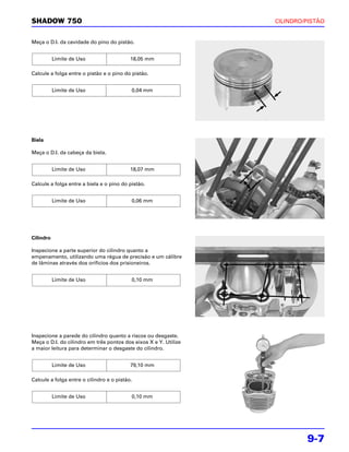 SHADOW 750                                                        CILINDRO/PISTÃO


Meça o D.I. da cavidade do pino do pistão.


           Limite de Uso                   18,05 mm

Calcule a folga entre o pistão e o pino do pistão.


           Limite de Uso                   0,04 mm




Biela

Meça o D.I. da cabeça da biela.


           Limite de Uso                   18,07 mm

Calcule a folga entre a biela e o pino do pistão.


           Limite de Uso                   0,06 mm




Cilindro

Inspecione a parte superior do cilindro quanto a
empenamento, utilizando uma régua de precisão e um cálibre
de lâminas através dos orifícios dos prisioneiros.


           Limite de Uso                   0,10 mm




Inspecione a parede do cilindro quanto a riscos ou desgaste.
Meça o D.I. do cilindro em três pontos dos eixos X e Y. Utilize
a maior leitura para determinar o desgaste do cilindro.


           Limite de Uso                   79,10 mm

Calcule a folga entre o cilindro e o pistão.


           Limite de Uso                   0,10 mm




                                                                           9-7
 