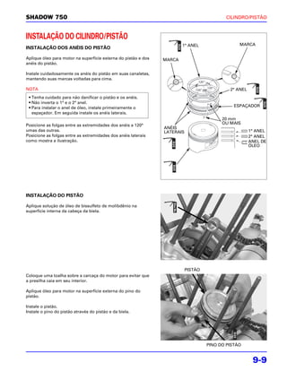 SHADOW 750                                                                                        CILINDRO/PISTÃO



INSTALAÇÃO DO CILINDRO/PISTÃO
                                                                        1° ANEL                        MARCA
INSTALAÇÃO DOS ANÉIS DO PISTÃO

Aplique óleo para motor na superfície externa do pistão e dos   MARCA
anéis do pistão.

Instale cuidadosamente os anéis do pistão em suas canaletas,
mantendo suas marcas voltadas para cima.
                                                                                 120 °

NOTA                                                                                     120 °
                                                                               120 °                2° ANEL
 • Tenha cuidado para não danificar o pistão e os anéis.
 • Não inverta o 1° e o 2° anel.
 • Para instalar o anel de óleo, instale primeiramente o                                             ESPAÇADOR
   espaçador. Em seguida instale os anéis laterais.
                                                                                                 20 mm
Posicione as folgas entre as extremidades dos anéis a 120°                                       OU MAIS
                                                                ANÉIS
umas das outras.                                                LATERAIS                                      1° ANEL
Posicione as folgas entre as extremidades dos anéis laterais                                                  2° ANEL
como mostra a ilustração.                                                                                     ANEL DE
                                                                                                              ÓLEO




INSTALAÇÃO DO PISTÃO

Aplique solução de óleo de bissulfeto de molibdênio na
superfície interna da cabeça da biela.




                                                                           PISTÃO
Coloque uma toalha sobre a carcaça do motor para evitar que
a presilha caia em seu interior.

Aplique óleo para motor na superfície externa do pino do
pistão.

Instale o pistão.
Instale o pino do pistão através do pistão e da biela.




                                                                                         PINO DO PISTÃO


                                                                                                               9-9
 