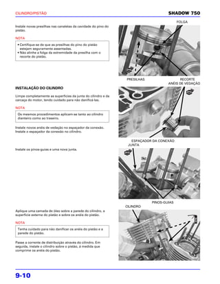 CILINDRO/PISTÃO                                                                    SHADOW 750
                                                                                         FOLGA
Instale novas presilhas nas canaletas da cavidade do pino do
pistão.

NOTA

 • Certifique-se de que as presilhas do pino do pistão
   estejam seguramente assentadas.
 • Não alinhe a folga da extremidade da presilha com o
   recorte do pistão.




                                                               PRESILHAS                 RECORTE
                                                                                   ANÉIS DE VEDAÇÃO
INSTALAÇÃO DO CILINDRO

Limpe completamente as superfícies da junta do cilindro e da
carcaça do motor, tendo cuidado para não danificá-las.

NOTA
 Os mesmos procedimentos aplicam-se tanto ao cilindro
 dianteiro como ao traseiro.

Instale novos anéis de vedação no espaçador da conexão.
Instale o espaçador da conexão no cilindro.

                                                                  ESPAÇADOR DA CONEXÃO
                                                                JUNTA
Instale os pinos-guias e uma nova junta.




                                                                           PINOS-GUIAS
                                                               CILINDRO
Aplique uma camada de óleo sobre a parede do cilindro, a
superfície externa do pistão e sobre os anéis do pistão.

NOTA
 Tenha cuidado para não danificar os anéis do pistão e a
 parede do pistão.

Passe a corrente de distribuição através do cilindro. Em
seguida, instale o cilindro sobre o pistão, à medida que
comprime os anéis do pistão.




9-10
 