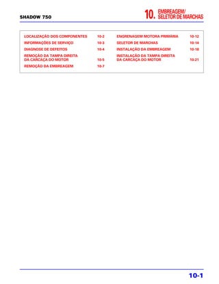 SHADOW 750                                        10.      EMBREAGEM/
                                                           SELETOR DE MARCHAS


 LOCALIZAÇÃO DOS COMPONENTES   10-2   ENGRENAGEM MOTORA PRIMÁRIA       10-12
 INFORMAÇÕES DE SERVIÇO        10-3   SELETOR DE MARCHAS               10-14
 DIAGNOSE DE DEFEITOS          10-4   INSTALAÇÃO DA EMBREAGEM          10-18
 REMOÇÃO DA TAMPA DIREITA             INSTALAÇÃO DA TAMPA DIREITA
 DA CARCAÇA DO MOTOR           10-5   DA CARCAÇA DO MOTOR              10-21
 REMOÇÃO DA EMBREAGEM          10-7




                                                                       10-1
 