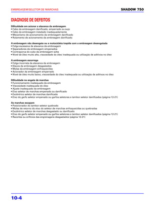 EMBREAGEM/SELETOR DE MARCHAS                                                                       SHADOW 750


DIAGNOSE DE DEFEITOS
Dificuldade em acionar a alavanca da embreagem
• Cabo da embreagem danificado, emperrado ou sujo
• Cabo da embreagem instalado inadequadamente
• Mecanismo de acionamento da embreagem danificado
• Rolamento de acionamento da embreagem danificado

A embreagem não desengata ou a motocicleta trepida com a embreagem desengatada
• Folga excessiva da alavanca da embreagem
• Separadores da embreagem empenados
• Contraporca do cubo da embreagem solta
• Nível de óleo muito alto, viscosidade do óleo inadequada ou utilização de aditivos no óleo

A embreagem escorrega
• Folga incorreta da alavanca da embreagem
• Discos da embreagem desgastados
• Molas da embreagem enfraquecidas
• Acionador da embreagem emperrado
• Nível de óleo muito baixo, viscosidade do óleo inadequada ou utilização de aditivos no óleo

Dificuldade no engate de marchas
• Funcionamento inadequado da embreagem
• Viscosidade inadequada do óleo
• Ajuste inadequado da embreagem
• Eixo seletor de marchas empenado ou danificado
• Excêntrico seletor de marchas danificado
• Eixo do garfo seletor empenado ou garfos seletores e tambor seletor danificados (página 12-21)

As marchas escapam
• Posicionador do tambor seletor quebrado
• Molas de retorno do eixo do seletor de marchas enfraquecidas ou quebradas
• Excêntrico seletor de marchas desgastado ou danificado
• Eixo do garfo seletor empenado ou garfos seletores e tambor seletor danificados (página 12-21)
• Recortes ou orifícios das engrenagens desgastados (página 12-21)




10-4
 