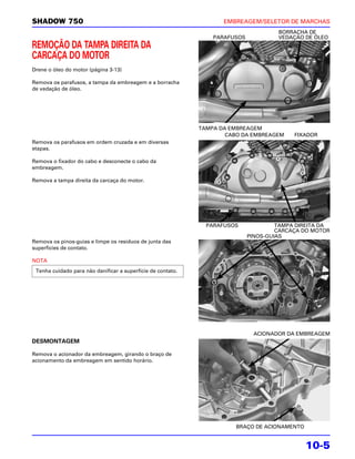SHADOW 750                                                          EMBREAGEM/SELETOR DE MARCHAS
                                                                                      BORRACHA DE
                                                                 PARAFUSOS            VEDAÇÃO DE ÓLEO
REMOÇÃO DA TAMPA DIREITA DA
CARCAÇA DO MOTOR
Drene o óleo do motor (página 3-13)

Remova os parafusos, a tampa da embreagem e a borracha
de vedação de óleo.




                                                             TAMPA DA EMBREAGEM
                                                                     CABO DA EMBREAGEM     FIXADOR
Remova os parafusos em ordem cruzada e em diversas
etapas.

Remova o fixador do cabo e desconecte o cabo da
embreagem.

Remova a tampa direita da carcaça do motor.




                                                               PARAFUSOS              TAMPA DIREITA DA
                                                                                      CARCAÇA DO MOTOR
                                                                             PINOS-GUIAS
Remova os pinos-guias e limpe os resíduos de junta das
superfícies de contato.

NOTA
 Tenha cuidado para não danificar a superfície de contato.




                                                                              ACIONADOR DA EMBREAGEM
DESMONTAGEM

Remova o acionador da embreagem, girando o braço de
acionamento da embreagem em sentido horário.




                                                                       BRAÇO DE ACIONAMENTO


                                                                                              10-5
 