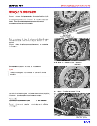 SHADOW 750                                                           EMBREAGEM/SELETOR DE MARCHAS



REMOÇÃO DA EMBREAGEM
Remova a tampa direita da carcaça do motor (página 10-5).

Se a engrenagem movida da bomba de óleo for removida,
solte o parafuso da engrenagem movida enquanto a
embreagem ainda estiver instalada.




                                                                       PARAFUSO
                                                                    PARAFUSOS/MOLAS
Solte os parafusos da placa de acionamento da embreagem
em ordem cruzada e em diversas etapas. Remova-os em
seguida.
Remova a placa de acionamento/rolamento e as molas da
embreagem.




                                                              PLACA DE ACIONAMENTO/ROLAMENTO
                                                                                     Destrave
Destrave a contraporca do cubo da embreagem.

NOTA
 Tenha cuidado para não danificar as roscas da árvore
 primária.




                                                              FIXADOR DO CUBO DA EMBREAGEM
Fixe o cubo da embreagem, utilizando a ferramenta especial,
e remova a contraporca do cubo da embreagem.

Ferramenta:
Fixador do cubo da embreagem          07JMB-MN50301

Remova a ferramenta especial e a contraporca do cubo da
embreagem.




                                                                                      CONTRAPORCA


                                                                                                10-7
 