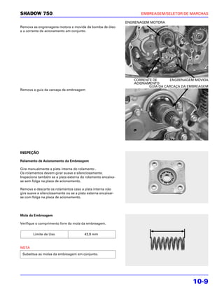 SHADOW 750                                                           EMBREAGEM/SELETOR DE MARCHAS

                                                               ENGRENAGEM MOTORA
Remova as engrenagens motora e movida da bomba de óleo
e a corrente de acionamento em conjunto.




                                                                  CORRENTE DE      ENGRENAGEM MOVIDA
                                                                  ACIONAMENTO
                                                                         GUIA DA CARCAÇA DA EMBREAGEM
Remova a guia da carcaça da embreagem




INSPEÇÃO

Rolamento de Acionamento da Embreagem

Gire manualmente a pista interna do rolamento .
Os rolamentos devem girar suave e silenciosamente.
Inspecione também se a pista externa do rolamento encaixa-
se sem folga na placa de acionamento.

Remova e descarte os rolamentos caso a pista interna não
gire suave e silenciosamente ou se a pista externa encaixar-
se com folga na placa de acionamento.




Mola da Embreagem

Verifique o comprimento livre da mola da embreagem.


        Limite de Uso                    43,9 mm



NOTA
 Substitua as molas da embreagem em conjunto.




                                                                                             10-9
 
