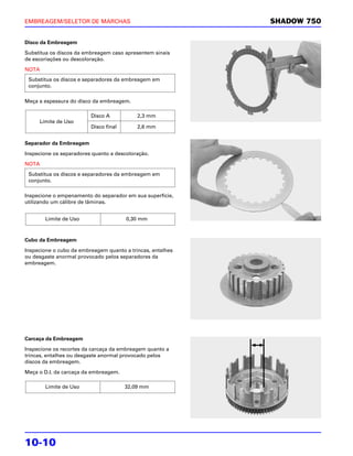 EMBREAGEM/SELETOR DE MARCHAS                                SHADOW 750

Disco da Embreagem

Substitua os discos da embreagem caso apresentem sinais
de escoriações ou descoloração.

NOTA
 Substitua os discos e separadores da embreagem em
 conjunto.

Meça a espessura do disco da embreagem.

                         Disco A           2,3 mm
     Limite de Uso
                         Disco final       2,6 mm


Separador da Embreagem

Inspecione os separadores quanto a descoloração.

NOTA
 Substitua os discos e separadores da embreagem em
 conjunto.

Inspecione o empenamento do separador em sua superfície,
utilizando um cálibre de lâminas.


       Limite de Uso                   0,30 mm



Cubo da Embreagem

Inspecione o cubo da embreagem quanto a trincas, entalhes
ou desgaste anormal provocado pelos separadores da
embreagem.




Carcaça da Embreagem

Inspecione os recortes da carcaça da embreagem quanto a
trincas, entalhes ou desgaste anormal provocado pelos
discos da embreagem.

Meça o D.I. da carcaça da embreagem.

       Limite de Uso                   32,09 mm




10-10
 