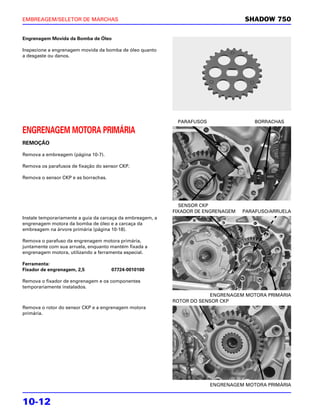EMBREAGEM/SELETOR DE MARCHAS                                                        SHADOW 750

Engrenagem Movida da Bomba de Óleo

Inspecione a engrenagem movida da bomba de óleo quanto
a desgaste ou danos.




                                                             PARAFUSOS                  BORRACHAS

ENGRENAGEM MOTORA PRIMÁRIA
REMOÇÃO

Remova a embreagem (página 10-7).

Remova os parafusos de fixação do sensor CKP.

Remova o sensor CKP e as borrachas.




                                                               SENSOR CKP
                                                            FIXADOR DE ENGRENAGEM   PARAFUSO/ARRUELA
Instale temporariamente a guia da carcaça da embreagem, a
engrenagem motora da bomba de óleo e a carcaça da
embreagem na árvore primária (página 10-18).

Remova o parafuso da engrenagem motora primária,
juntamente com sua arruela, enquanto mantém fixada a
engrenagem motora, utilizando a ferramenta especial.

Ferramenta:
Fixador de engrenagem, 2,5            07724-0010100

Remova o fixador de engrenagem e os componentes
temporariamente instalados.
                                                                         ENGRENAGEM MOTORA PRIMÁRIA
                                                            ROTOR DO SENSOR CKP
Remova o rotor do sensor CKP e a engrenagem motora
primária.




                                                                         ENGRENAGEM MOTORA PRIMÁRIA


10-12
 