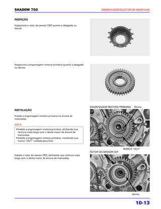 SHADOW 750                                                         EMBREAGEM/SELETOR DE MARCHAS


INSPEÇÃO

Inspecione o rotor do sensor CKP quanto a desgaste ou
danos.




Inspecione a engrenagem motora primária quanto a desgaste
ou danos.




                                                            ENGRENAGEM MOTORA PRIMÁRIA    Alinhe
INSTALAÇÃO

Instale a engrenagem motora primária na árvore de
manivelas.

NOTA
 • Instale a engrenagem motora primária, alinhando sua
   ranhura mais larga com o dente maior da árvore de
   manivelas.
 • Instale a engrenagem motora primária, mantendo sua
   marca “OUT” voltada para fora.


                                                                                  MARCA “OUT”
                                                            ROTOR DO SENSOR CKP
Instale o rotor do sensor CKP, alinhando sua ranhura mais
larga com o dente maior da árvore de manivelas.




                                                                                         Alinhe


                                                                                           10-13
 