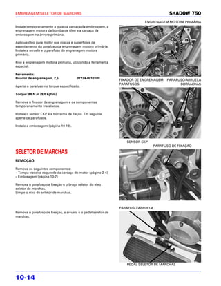 EMBREAGEM/SELETOR DE MARCHAS                                                            SHADOW 750
                                                                           ENGRENAGEM MOTORA PRIMÁRIA
Instale temporariamente a guia da carcaça da embreagem, a
engrenagem motora da bomba de óleo e a carcaça da
embreagem na árvore primária.

Aplique óleo para motor nas roscas e superfícies de
assentamento do parafuso da engrenagem motora primária.
Instale a arruela e o parafuso da engrenagem motora
primária.

Fixe a engrenagem motora primária, utilizando a ferramenta
especial.

Ferramenta:
Fixador de engrenagem, 2,5             07724-0010100
                                                               FIXADOR DE ENGRENAGEM   PARAFUSO/ARRUELA
                                                               PARAFUSOS                     BORRACHAS
Aperte o parafuso no torque especificado.

Torque: 88 N.m (9,0 kgf.m)

Remova o fixador de engrenagem e os componentes
temporariamente instalados.

Instale o sensor CKP e a borracha da fiação. Em seguida,
aperte os parafusos.

Instale a embreagem (página 10-18).



                                                                  SENSOR CKP
                                                                               PARAFUSO DE FIXAÇÃO

SELETOR DE MARCHAS
REMOÇÃO

Remova os seguintes componentes:
– Tampa traseira esquerda da carcaça do motor (página 2-4)
– Embreagem (página 10-7)

Remova o parafuso de fixação e o braço seletor do eixo
seletor de marchas.
Limpe o eixo do seletor de marchas.



                                                               PARAFUSO/ARRUELA
Remova o parafuso de fixação, a arruela e o pedal seletor de
marchas.




                                                                  PEDAL SELETOR DE MARCHAS



10-14
 