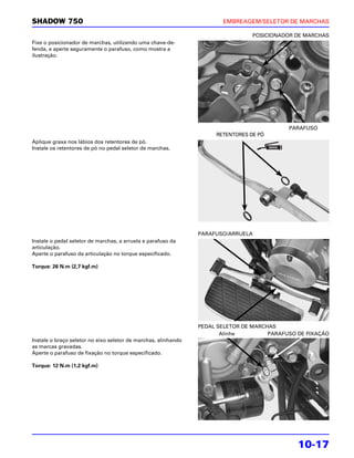 SHADOW 750                                                             EMBREAGEM/SELETOR DE MARCHAS

                                                                                 POSICIONADOR DE MARCHAS
Fixe o posicionador de marchas, utilizando uma chave-de-
fenda, e aperte seguramente o parafuso, como mostra a
ilustração.




                                                                                            PARAFUSO
                                                                     RETENTORES DE PÓ
Aplique graxa nos lábios dos retentores de pó.
Instale os retentores de pó no pedal seletor de marchas.




                                                                PARAFUSO/ARRUELA
Instale o pedal seletor de marchas, a arruela e parafuso da
articulação.
Aperte o parafuso da articulação no torque especificado.

Torque: 26 N.m (2,7 kgf.m)




                                                                PEDAL SELETOR DE MARCHAS
                                                                       Alinhe         PARAFUSO DE FIXAÇÃO
Instale o braço seletor no eixo seletor de marchas, alinhando
as marcas gravadas.
Aperte o parafuso de fixação no torque especificado.

Torque: 12 N.m (1,2 kgf.m)




                                                                                               10-17
 
