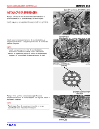 EMBREAGEM/SELETOR DE MARCHAS                                                        SHADOW 750
                                                                       GUIA DA CARCAÇA DA EMBREAGEM

INSTALAÇÃO DA EMBREAGEM
Aplique solução de óleo de bissulfeto de molibdênio na
superfície externa da guia da carcaça da embreagem.

Instale a guia da carcaça da embreagem na árvore primária.




                                                                  CORRENTE DE
                                                                  ACIONAMENTO    ENGRENAGEM MOTORA
Instale a corrente de acionamento da bomba de óleo, a
engrenagem motora e a engrenagem movida da bomba de
óleo em conjunto.

NOTA
 • Instale a engrenagem movida da bomba de óleo,
   mantendo a marca “O” voltada para o lado interno.
 • Alinhe as superfícies planas do orifício da engrenagem
   movida e da extremidade do eixo da bomba de óleo.




                                                             ENGRENAGEM MOVIDA                Alinhe
                                                                    MARCAS




                                                                                 ENGRENAGEM MOVIDA
                                                                                    ARRUELA
Aplique trava-química nas roscas dos parafusos da
engrenagem movida da bomba de óleo. Em seguida, instale a
arruela e o parafuso.

NOTA

 Aperte o parafuso da engrenagem movida no torque
 especificado após instalar a embreagem.




                                                                  PARAFUSO


10-18
 