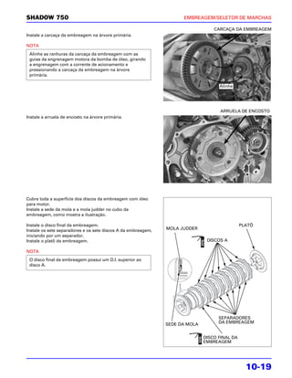 SHADOW 750                                                           EMBREAGEM/SELETOR DE MARCHAS

                                                                                  CARCAÇA DA EMBREAGEM
Instale a carcaça da embreagem na árvore primária.

NOTA
 Alinhe as ranhuras da carcaça da embreagem com as
 guias da engrenagem motora da bomba de óleo, girando
 a engrenagem com a corrente de acionamento e
 pressionando a carcaça da embreagem na árvore
 primária.

                                                                                    Alinhe




                                                                                    ARRUELA DE ENCOSTO
Instale a arruela de encosto na árvore primária.




Cubra toda a superfície dos discos da embreagem com óleo
para motor.
Instale a sede da mola e a mola judder no cubo da
embreagem, como mostra a ilustração.

Instale o disco final da embreagem.                                                            PLATÔ
Instale os sete separadores e os sete discos A da embreagem,   MOLA JUDDER
iniciando por um separador.
Instale o platô da embreagem.                                                  DISCOS A

NOTA
 O disco final da embreagem possui um D.I. superior ao
 disco A.




                                                                                    SEPARADORES
                                                               SEDE DA MOLA         DA EMBREAGEM


                                                                              DISCO FINAL DA
                                                                              EMBREAGEM




                                                                                                 10-19
 