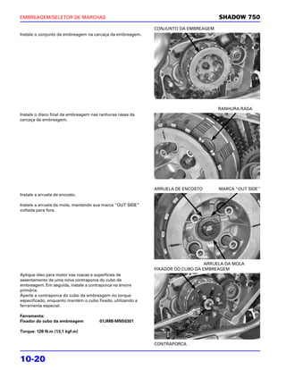 EMBREAGEM/SELETOR DE MARCHAS                                                         SHADOW 750
                                                            CONJUNTO DA EMBREAGEM
Instale o conjunto da embreagem na carcaça da embreagem.




                                                                                    RANHURA RASA
Instale o disco final da embreagem nas ranhuras rasas da
carcaça da embreagem.




                                                            ARRUELA DE ENCOSTO       MARCA “OUT SIDE”
Instale a arruela de encosto.

Instale a arruela da mola, mantendo sua marca “OUT SIDE”
voltada para fora.




                                                                                ARRUELA DA MOLA
                                                            FIXADOR DO CUBO DA EMBREAGEM
Aplique óleo para motor nas roscas e superfícies de
assentamento de uma nova contraporca do cubo da
embreagem. Em seguida, instale a contraporca na árvore
primária.
Aperte a contraporca do cubo da embreagem no torque
especificado, enquanto mantém o cubo fixado, utilizando a
ferramenta especial.

Ferramenta:
Fixador do cubo da embreagem          07JMB-MN50301

Torque: 128 N.m (13,1 kgf.m)

                                                            CONTRAPORCA


10-20
 