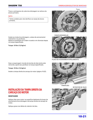SHADOW 750                                                            EMBREAGEM/SELETOR DE MARCHAS

                                                                                         Trave
Trave a contraporca do cubo da embreagem na ranhura da
árvore primária.

NOTA

 Tenha cuidado para não danificar as roscas da árvore
 primária.




                                                                 PARAFUSOS/MOLAS
Instale as molas da embreagem, a placa de acionamento/
rolamento e os parafusos.
Aperte os parafusos em ordem cruzada e em diversas etapas
no torque especificado.

Torque: 12 N.m (1,2 kgf.m)




                                                               PLACA DE ACIONAMENTO/ROLAMENTO

Caso a engrenagem movida da bomba de óleo tenha sido
removida, aperte seu parafuso no torque especificado.

Torque: 15 N.m (1,5 kgf.m)

Instale a tampa direita da carcaça do motor (página 10-22).




                                                                         PARAFUSO
                                                                                      RETENTOR DE ÓLEO

INSTALAÇÃO DA TAMPA DIREITA DA
CARCAÇA DO MOTOR
MONTAGEM

Aplique óleo para motor na superfície deslizante do braço de
acionamento da embreagem da tampa direita da carcaça do
motor.

Aplique graxa nos lábios do retentor de óleo.




                                                                                            10-21
 