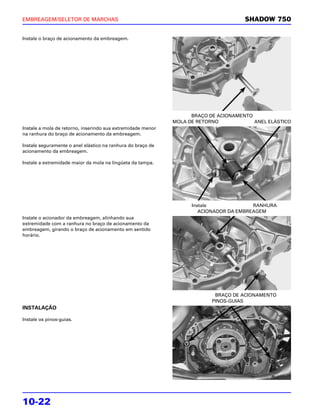 EMBREAGEM/SELETOR DE MARCHAS                                                         SHADOW 750

Instale o braço de acionamento da embreagem.




                                                                   BRAÇO DE ACIONAMENTO
                                                             MOLA DE RETORNO            ANEL ELÁSTICO
Instale a mola de retorno, inserindo sua extremidade menor
na ranhura do braço de acionamento da embreagem.

Instale seguramente o anel elástico na ranhura do braço de
acionamento da embreagem.

Instale a extremidade maior da mola na lingüeta da tampa.




                                                                   Instale              RANHURA
                                                                      ACIONADOR DA EMBREAGEM
Instale o acionador da embreagem, alinhando sua
extremidade com a ranhura no braço de acionamento da
embreagem, girando o braço de acionamento em sentido
horário.




                                                                           BRAÇO DE ACIONAMENTO
                                                                          PINOS-GUIAS
INSTALAÇÃO

Instale os pinos-guias.




10-22
 