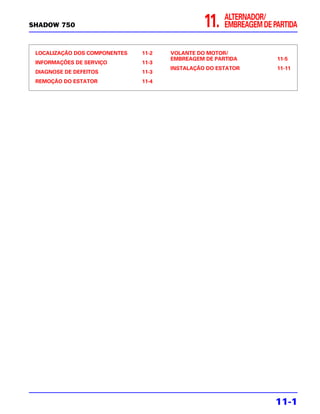 SHADOW 750                                      11.   ALTERNADOR/
                                                      EMBREAGEM DE PARTIDA


 LOCALIZAÇÃO DOS COMPONENTES   11-2   VOLANTE DO MOTOR/
                                      EMBREAGEM DE PARTIDA          11-5
 INFORMAÇÕES DE SERVIÇO        11-3
                                      INSTALAÇÃO DO ESTATOR         11-11
 DIAGNOSE DE DEFEITOS          11-3
 REMOÇÃO DO ESTATOR            11-4




                                                                    11-1
 