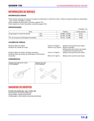 SHADOW 750                                                              ALTERNADOR/EMBREAGEM DE PARTIDA



INFORMAÇÕES DE SERVIÇO
INFORMAÇÕES GERAIS

• Este capítulo abrange os reparos no estator do alternador e volante do motor. Todos os reparos podem ser executados
  com o motor instalado no chassi.
• Para inspeção do alternador, consulte a página 17-9.
• Para reparos no motor de partida, consulte a página 19-6.

ESPECIFICAÇÕES
                                                                                                          Unidade: mm
                            Item                                                    Padrão             Limite de Uso
 Engrenagem movida de partida                 D.I.                              37,000 – 37,025            37,10
                                              D.E.                              57,749 – 57,768            57,73
 D.I. da carcaça da embreagem de partida                                        74,414 – 74,440            74,46


VALORES DE TORQUE

Parafuso Allen do estator                                  12 N.m (1,2 kgf.m)      Aplique trava-química nas roscas.
Parafuso do volante do motor                               128 N.m (13,1 kgf.m)    Roscas invertidas.
                                                                                   Aplique óleo para motor nas roscas
                                                                                   e superfícies de assentamento.
Parafuso Allen do fixador da fiação do estator             12 N.m (1,2 kgf.m)      Aplique trava-química nas roscas.
Parafuso Allen da carcaça da embreagem unidirecional
de partida                                                 30 N.m (3,1 kgf.m)      Aplique trava-química nas roscas.

FERRAMENTAS

Fixador do volante do motor            Extrator do rotor
07725-0040001                          07733-0020001




DIAGNOSE DE DEFEITOS
O motor de partida gira, mas o motor não
• Embreagem de partida defeituosa
• Engrenagem redutora danificada
• Engrenagem intermediária de partida danificada




                                                                                                              11-3
 