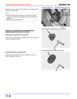 ALTERNADOR/EMBREAGEM DE PARTIDA                                                         SHADOW 750
                                                              CHAVETA MEIA-LUA   ROLAMENTO DA AGULHAS
Remova o calço, o rolamento de agulhas e a chaveta meia-lua
da árvore de manivelas.

NOTA
 • Tenha cuidado para não danificar a ranhura da chaveta
   meia-lua e a árvore de manivelas durante a remoção da
   chaveta.
 • Não perca a chaveta meia-lua.




                                                                                          CALÇO
                                                              ENGRENAGEM INTERMEDIÁRIA DE PARTIDA
INSPEÇÃO DA ENGRENAGEM INTERMEDIÁRIA/
ENGRENAGEM REDUTORA DE PARTIDA

Engrenagem Intermediária de Partida/Eixo

Inspecione a engrenagem intermediária de partida e seu eixo
quanto a desgaste ou danos.




                                                                             EIXO
                                                              ENGRENAGEM REDUTORA DE PARTIDA
Engrenagem Redutora de Partida/Eixo

Inspecione a engrenagem redutora de partida e seu eixo
quanto a desgaste ou danos.




                                                                                 EIXO




11-6
 
