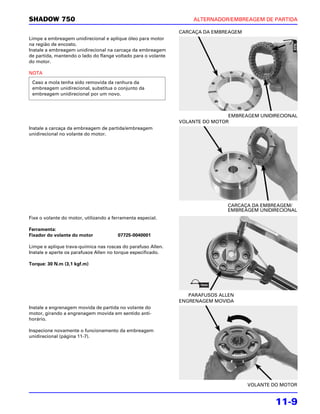 SHADOW 750                                                         ALTERNADOR/EMBREAGEM DE PARTIDA

                                                               CARCAÇA DA EMBREAGEM
Limpe a embreagem unidirecional e aplique óleo para motor
na região de encosto.
Instale a embreagem unidirecional na carcaça da embreagem
de partida, mantendo o lado do flange voltado para o volante
do motor.

NOTA
 Caso a mola tenha sido removida da ranhura da
 embreagem unidirecional, substitua o conjunto da
 embreagem unidirecional por um novo.



                                                                               EMBREAGEM UNIDIRECIONAL
                                                               VOLANTE DO MOTOR
Instale a carcaça da embreagem de partida/embreagem
unidirecional no volante do motor.




                                                                               CARCAÇA DA EMBREAGEM/
                                                                               EMBREAGEM UNIDIRECIONAL
Fixe o volante do motor, utilizando a ferramenta especial.

Ferramenta:
Fixador do volante do motor             07725-0040001

Limpe e aplique trava-química nas roscas do parafuso Allen.
Instale e aperte os parafusos Allen no torque especificado.

Torque: 30 N.m (3,1 kgf.m)




                                                                  PARAFUSOS ALLEN
                                                               ENGRENAGEM MOVIDA
Instale a engrenagem movida de partida no volante do
motor, girando a engrenagem movida em sentido anti-
horário.

Inspecione novamente o funcionamento da embreagem
unidirecional (página 11-7).




                                                                                      VOLANTE DO MOTOR


                                                                                               11-9
 