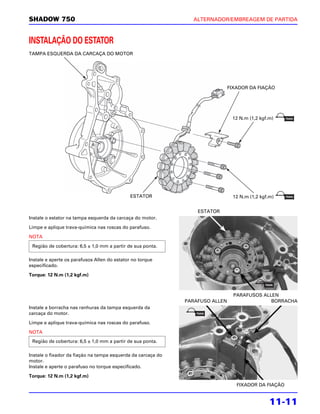 SHADOW 750                                                      ALTERNADOR/EMBREAGEM DE PARTIDA



INSTALAÇÃO DO ESTATOR
TAMPA ESQUERDA DA CARCAÇA DO MOTOR




                                                                               FIXADOR DA FIAÇÃO




                                                                                12 N.m (1,2 kgf.m)




                                             ESTATOR                             12 N.m (1,2 kgf.m)


                                                                  ESTATOR
Instale o estator na tampa esquerda da carcaça do motor.

Limpe e aplique trava-química nas roscas do parafuso.

NOTA
 Região de cobertura: 6,5 ± 1,0 mm a partir de sua ponta.

Instale e aperte os parafusos Allen do estator no torque
especificado.

Torque: 12 N.m (1,2 kgf.m)



                                                                                 PARAFUSOS ALLEN
                                                              PARAFUSO ALLEN                  BORRACHA
Instale a borracha nas ranhuras da tampa esquerda da
carcaça do motor.

Limpe e aplique trava-química nas roscas do parafuso.

NOTA
 Região de cobertura: 6,5 ± 1,0 mm a partir de sua ponta.

Instale o fixador da fiação na tampa esquerda da carcaça do
motor.
Instale e aperte o parafuso no torque especificado.

Torque: 12 N.m (1,2 kgf.m)
                                                                                  FIXADOR DA FIAÇÃO


                                                                                                 11-11
 