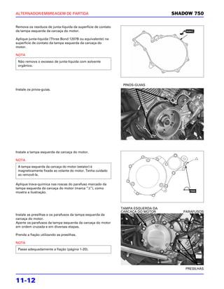 ALTERNADOR/EMBREAGEM DE PARTIDA                                                    SHADOW 750

Remova os resíduos de junta-líquida da superfície de contato
da tampa esquerda da carcaça do motor.

Aplique junta-líquida (Three Bond 1207B ou equivalente) na
superfície de contato da tampa esquerda da carcaça do
motor.

NOTA

 Não remova o excesso de junta-líquida com solvente
 orgânico.




                                                                PINOS-GUIAS
Instale os pinos-guias.




Instale a tampa esquerda da carcaça do motor.

NOTA
 A tampa esquerda da carcaça do motor (estator) é
 magneticamente fixada ao volante do motor. Tenha cuidado
 ao removê-la.

Aplique trava-química nas roscas do parafuso marcado da
tampa esquerda da carcaça do motor (marca “Δ”), como
mostra a ilustração.



                                                               TAMPA ESQUERDA DA
                                                               CARCAÇA DO MOTOR       PARAFUSOS
Instale as presilhas e os parafusos da tampa esquerda da
carcaça do motor.
Aperte os parafusos da tampa esquerda da carcaça do motor
em ordem cruzada e em diversas etapas.

Prenda a fiação utilizando as presilhas.

NOTA
 Passe adequadamente a fiação (página 1-20).




                                                                                       PRESILHAS


11-12
 