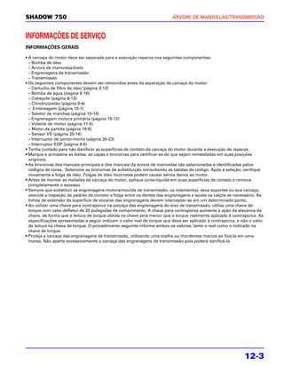 SHADOW 750                                                                ÁRVORE DE MANIVELAS/TRANSMISSÃO



INFORMAÇÕES DE SERVIÇO
INFORMAÇÕES GERAIS

• A carcaça do motor deve ser separada para a execução reparos nos seguintes componentes:
  – Bomba de óleo
  – Árvore de manivelas/biela
  – Engrenagens de transmissão
  – Transmissão
• Os seguintes componentes devem ser removidos antes da separação da carcaça do motor:
  – Cartucho de filtro de óleo (página 3-13)
  – Bomba de água (página 6-16)
  – Cabeçote (página 8-13)
  – Cilindro/pistão (página 9-4)
  – Embreagem (página 10-7)
  – Seletor de marchas (página 10-14)
  – Engrenagem motora primária (página 10-12)
  – Volante do motor (página 11-5)
  – Motor de partida (página 19-6)
  – Sensor VS (página 20-14)
  – Interruptor de ponto-morto (página 20-23)
  – Interruptor EOP (página 4-5)
• Tenha cuidado para não danificar as superfícies de contato da carcaça do motor durante a execução de reparos.
• Marque e armazene as bielas, as capas e bronzinas para certificar-se de que sejam reinstaladas em suas posições
  originais.
• As bronzinas dos mancais principais e dos mancais da árvore de manivelas são selecionadas e identificadas pelos
  códigos de cores. Selecione as bronzinas de substituição consultando as tabelas de código. Após a seleção, verifique
  novamente a folga de óleo. Folgas de óleo incorretas podem causar sérios danos ao motor.
• Antes de montar as metades da carcaça do motor, aplique junta-líquida em suas superfícies de contato e remova
  completamente o excesso.
• Sempre que substituir as engrenagens motora/movida de transmissão, os rolamentos, seus suportes ou sua carcaça,
  execute a inspeção de padrão de contato e folga entre os dentes das engrenagens e ajuste os calços se necessário. As
  linhas de extensão da superfície de encaixe das engrenagens devem interceptar-se em um determinado ponto.
• Ao utilizar uma chave para contraporca na carcaça das engrenagens do eixo de transmissão, utilize uma chave de
  torque com cabo defletor de 20 polegadas de comprimento. A chave para contraporca aumenta a ação da alavanca da
  chave, de forma que a leitura de torque obtida na chave será menor que o torque realmente aplicado à contraporca. As
  especificações apresentadas a seguir indicam o valor real de torque que deve ser aplicado à contraporca, e não o valor
  de leitura na chave de torque. O procedimento seguinte informa ambos os valores, tanto o real como o indicado na
  chave de torque.
• Proteja a carcaça das engrenagens de transmissão, utilizando uma toalha ou mordentes macios ao fixá-la em uma
  morsa. Não aperte excessivamente a carcaça das engrenagens de transmissão pois poderá danificá-la.




                                                                                                              12-3
 