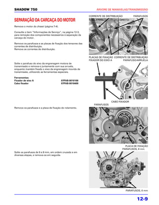 SHADOW 750                                                         ÁRVORE DE MANIVELAS/TRANSMISSÃO

                                                              CORRENTE DE DISTRIBUIÇÃO        PARAFUSOS
SEPARAÇÃO DA CARCAÇA DO MOTOR                                 ESQUERDO:            DIREITO:

Remova o motor do chassi (página 7-4).

Consulte o item “Informações de Serviço”, na página 12-3,
para remoção dos componentes necessários à separação da
carcaça do motor.

Remova os parafusos e as placas de fixação dos tensores das
correntes de distribuição.
Remova as correntes de distribuição.


                                                              PLACAS DE FIXAÇÃO CORRENTE DE DISTRIBUIÇÃO
                                                              FIXADOR DO EIXO A       PARAFUSO/ARRUELA
Solte o parafuso do eixo da engrenagem motora de
transmissão e remova-o juntamente com sua arruela,
enquanto mantém fixado o eixo da engrenagem movida de
transmissão, utilizando as ferramentas especiais.

Ferramentas:
Fixador de eixo A                        07PAB-0010100
Cabo fixador                             07PAB-0010400




                                                                             CABO FIXADOR
                                                                 PARAFUSOS
Remova os parafusos e a placa de fixação do rolamento.




                                                                                       PLACA DE FIXAÇÃO
                                                                                     PARAFUSOS, 8 mm
Solte os parafusos de 6 e 8 mm, em ordem cruzada e em
diversas etapas, e remova-os em seguida.




                                                                                         PARAFUSOS, 6 mm


                                                                                                12-9
 