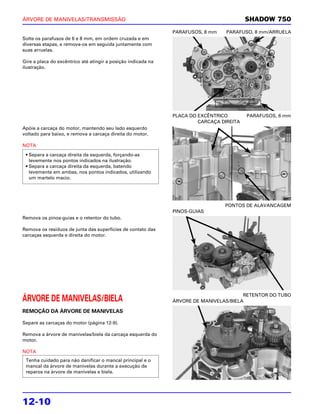 ÁRVORE DE MANIVELAS/TRANSMISSÃO                                                           SHADOW 750
                                                               PARAFUSOS, 8 mm    PARAFUSO, 8 mm/ARRUELA
Solte os parafusos de 6 e 8 mm, em ordem cruzada e em
diversas etapas, e remova-os em seguida juntamente com
suas arruelas.

Gire a placa do excêntrico até atingir a posição indicada na
ilustração.




                                                               PLACA DO EXCÊNTRICO        PARAFUSOS, 6 mm
                                                                        CARCAÇA DIREITA
Apóie a carcaça do motor, mantendo seu lado esquerdo
voltado para baixo, e remova a carcaça direita do motor.

NOTA
 • Separa a carcaça direita da esquerda, forçando-as
   levemente nos pontos indicados na ilustração.
 • Separa a carcaça direita da esquerda, batendo
   levemente em ambas, nos pontos indicados, utilizando
   um martelo macio.




                                                                                 PONTOS DE ALAVANCAGEM
                                                               PINOS-GUIAS
Remova os pinos-guias e o retentor do tubo.

Remova os resíduos de junta das superfícies de contato das
carcaças esquerda e direita do motor.




                                                                                        RETENTOR DO TUBO
ÁRVORE DE MANIVELAS/BIELA                                      ÁRVORE DE MANIVELAS/BIELA

REMOÇÃO DA ÁRVORE DE MANIVELAS

Separe as carcaças do motor (página 12-9).

Remova a árvore de manivelas/biela da carcaça esquerda do
motor.

NOTA
 Tenha cuidado para não danificar o mancal principal e o
 mancal da árvore de manivelas durante a execução de
 reparos na árvore de manivelas e biela.




12-10
 