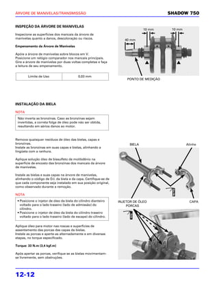 ÁRVORE DE MANIVELAS/TRANSMISSÃO                                                          SHADOW 750


INSPEÇÃO DA ÁRVORE DE MANIVELAS
                                                                                10 mm     10 mm
Inspecione as superfícies dos mancais da árvore de
manivelas quanto a danos, descoloração ou riscos.                    40 mm
Empenamento da Árvore de Manivelas

Apóie a árvore de manivelas sobre blocos em V.
Posicione um relógio comparador nos mancais principais.
Gire a árvore de manivelas por duas voltas completas e faça
a leitura de seu empenamento.


        Limite de Uso                     0,03 mm
                                                                      PONTO DE MEDIÇÃO




INSTALAÇÃO DA BIELA

NOTA
 Não inverta as bronzinas. Caso as bronzinas sejam
 invertidas, a correta folga de óleo pode não ser obtida,
 resultando em sérios danos ao motor.



Remova quaisquer resíduos de óleo das bielas, capas e
bronzinas.                                                              BIELA                     Alinhe
Instale as bronzinas em suas capas e bielas, alinhando a
lingüeta com a ranhura.

Aplique solução óleo de bissulfeto de molibdênio na
superfície de encosto das bronzinas dos mancais da árvore
de manivelas.

Instale as bielas e suas capas na árvore de manivelas,
alinhando o código de D.I. da biela e da capa. Certifique-se de
que cada componente seja instalado em sua posição original,
como observado durante a remoção.

NOTA
 • Posicione o injetor de óleo da biela do cilindro dianteiro     INJETOR DE ÓLEO                   CAPA
   voltado para o lado traseiro (lado de admissão) do                 PORCAS
   cilindro.
 • Posicione o injetor de óleo da biela do cilindro traseiro
   voltado para o lado traseiro (lado de escape) do cilindro.

Aplique óleo para motor nas roscas e superfícies de
assentamento das porcas das capas da bielas.
Instale as porcas e aperte-as alternadamente e em diversas
etapas, no torque especificado.

Torque: 33 N.m (3,4 kgf.m)

Após apertar as porcas, verifique se as bielas movimentam-
se livremente, sem obstruções.




12-12
 