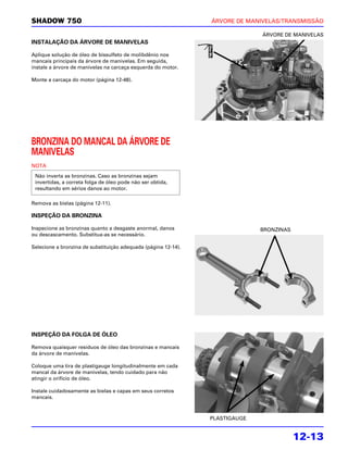 SHADOW 750                                                      ÁRVORE DE MANIVELAS/TRANSMISSÃO

                                                                              ÁRVORE DE MANIVELAS
INSTALAÇÃO DA ÁRVORE DE MANIVELAS

Aplique solução de óleo de bissulfeto de molibdênio nos
mancais principais da árvore de manivelas. Em seguida,
instale a árvore de manivelas na carcaça esquerda do motor.

Monte a carcaça do motor (página 12-48).




BRONZINA DO MANCAL DA ÁRVORE DE
MANIVELAS
NOTA
 Não inverta as bronzinas. Caso as bronzinas sejam
 invertidas, a correta folga de óleo pode não ser obtida,
 resultando em sérios danos ao motor.

Remova as bielas (página 12-11).

INSPEÇÃO DA BRONZINA

Inspecione as bronzinas quanto a desgaste anormal, danos                      BRONZINAS
ou descascamento. Substitua-as se necessário.

Selecione a bronzina de substituição adequada (página 12-14).




INSPEÇÃO DA FOLGA DE ÓLEO

Remova quaisquer resíduos de óleo das bronzinas e mancais
da árvore de manivelas.

Coloque uma tira de plastigauge longitudinalmente em cada
mancal da árvore de manivelas, tendo cuidado para não
atingir o orifício de óleo.

Instale cuidadosamente as bielas e capas em seus corretos
mancais.



                                                                PLASTIGAUGE


                                                                                          12-13
 