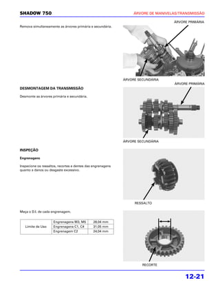 SHADOW 750                                                        ÁRVORE DE MANIVELAS/TRANSMISSÃO

                                                                                   ÁRVORE PRIMÁRIA
Remova simultaneamente as árvores primária e secundária.




                                                             ÁRVORE SECUNDÁRIA
                                                                                   ÁRVORE PRIMÁRIA
DESMONTAGEM DA TRANSMISSÃO

Desmonte as árvores primária e secundária.




                                                             ÁRVORE SECUNDÁRIA

INSPEÇÃO

Engrenagens

Inspecione os ressaltos, recortes e dentes das engrenagens
quanto a danos ou desgaste excessivo.




                                                                  RESSALTO

Meça o D.I. de cada engrenagem.


                     Engrenagens M3, M5       28,04 mm
   Limite de Uso     Engrenagens C1, C4       31,05 mm
                     Engrenagem C2            24,04 mm




                                                                      RECORTE


                                                                                        12-21
 