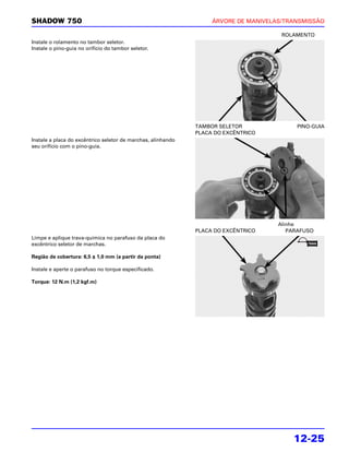 SHADOW 750                                                         ÁRVORE DE MANIVELAS/TRANSMISSÃO

                                                                                      ROLAMENTO
Instale o rolamento no tambor seletor.
Instale o pino-guia no orifício do tambor seletor.




                                                              TAMBOR SELETOR              PINO-GUIA
                                                              PLACA DO EXCÊNTRICO
Instale a placa do excêntrico seletor de marchas, alinhando
seu orifício com o pino-guia.




                                                                                     Alinhe
                                                              PLACA DO EXCÊNTRICO       PARAFUSO
Limpe e aplique trava-química no parafuso da placa do
excêntrico seletor de marchas.

Região de cobertura: 6,5 ± 1,0 mm (a partir da ponta)

Instale e aperte o parafuso no torque especificado.

Torque: 12 N.m (1,2 kgf.m)




                                                                                         12-25
 