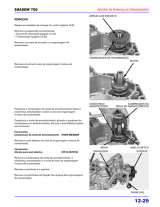 SHADOW 750                                                          ÁRVORE DE MANIVELAS/TRANSMISSÃO

                                                               ARRUELA DE ENCOSTO
REMOÇÃO

Separe as metades da carcaça do motor (página 12-9).

Remova os seguintes componentes:
– Árvore de manivelas (página 12-10)
– Transmissão (página 12-20)

Remova a arruela de encosto e a engrenagem de
transmissão.




                                                               ENGRENAGEM DE TRANSMISSÃO
                                                                                           BUCHA
Remova a bucha do eixo da engrenagem motora de
transmissão.




                                                               EXCÊNTRICO               COMPRESSOR DA
                                                               AMORTECEDOR      MOLA DE AMORTECIMENTO
Posicione o compressor da mola de amortecimento sobre o
excêntrico amortecedor e sobre o eixo da engrenagem
motora de transmissão.

Comprima a mola de amortecimento, girando o parafuso do
compressor em sentido horário, até que o anel elástico possa
ser removido.

Ferramenta:
Compressor da mola de amortecimento      07964-ME90000

Remova o anel elástico do eixo da engrenagem motora de
transmissão.
                                                                      MOLA                 ANEL ELÁSTICO
Ferramenta:
Alicate para anel elástico               07914-5670100           PARAFUSOS                     SUPORTE

Remova o compressor da mola de amortecimento, o
excêntrico amortecedor e a mola do eixo da engrenagem
motora de transmissão.

Remova o parafuso e o suporte.

Remova os parafusos de fixação da carcaça das engrenagens
de transmissão.




                                                                                           PARAFUSO


                                                                                              12-29
 