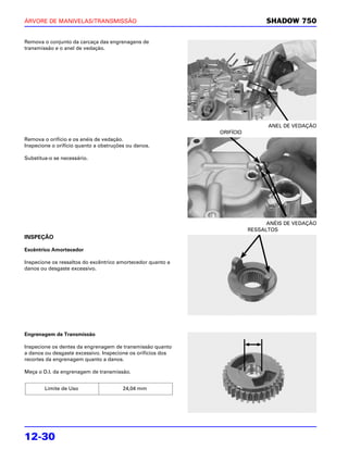 ÁRVORE DE MANIVELAS/TRANSMISSÃO                                              SHADOW 750

Remova o conjunto da carcaça das engrenagens de
transmissão e o anel de vedação.




                                                                              ANEL DE VEDAÇÃO
                                                             ORIFÍCIO
Remova o orifício e os anéis de vedação.
Inspecione o orifício quanto a obstruções ou danos.

Substitua-o se necessário.




                                                                              ANÉIS DE VEDAÇÃO
                                                                        RESSALTOS
INSPEÇÃO

Excêntrico Amortecedor

Inspecione os ressaltos do excêntrico amortecedor quanto a
danos ou desgaste excessivo.




Engrenagem de Transmissão

Inspecione os dentes da engrenagem de transmissão quanto
a danos ou desgaste excessivo. Inspecione os orifícios dos
recortes da engrenagem quanto a danos.

Meça o D.I. da engrenagem de transmissão.


        Limite de Uso                   24,04 mm




12-30
 