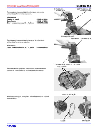 ÁRVORE DE MANIVELAS/TRANSMISSÃO                                                         SHADOW 750
                                                             CHAVE PARA                 CONTRAPORCA DA
                                                             CONTRAPORCA                  PISTA INTERNA
Remova a contraporca da pista interna do rolamento,
utilizando as ferramentas especiais.

Ferramentas:
Fixador de eixo A                        07PAB-0010100
Cabo fixador                             07PAB-0010400
Chave para contraporca, 36 x 47,8 mm     07916-MB00002




                                                                    FIXADOR DE EIXO
                                                                              CHAVE PARA CONTRAPORCA
Remova a contraporca da pista externa do rolamento,
utilizando a ferramenta especial.

Ferramenta:
Chave para contraporca, 36 x 47,8 mm     07916-MB00002




                                                             CONTRAPORCA DA PISTA EXTERNA
                                                                PARAFUSOS
Remova os dois parafusos e o conjunto da engrenagem
motora de transmissão da carcaça das engrenagens.




                                                                      ANEL DE VEDAÇÃO
Remova o pino-guia, o calço e o anel de vedação do suporte
do rolamento.




                                                                    CALÇO                    PINO-GUIA


12-36
 