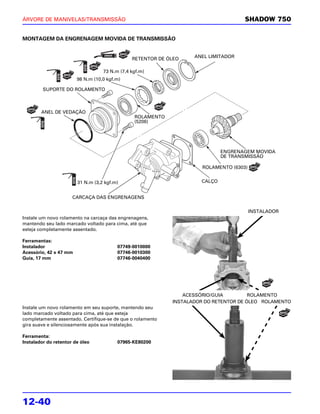 ÁRVORE DE MANIVELAS/TRANSMISSÃO                                                      SHADOW 750


MONTAGEM DA ENGRENAGEM MOVIDA DE TRANSMISSÃO


                                               RETENTOR DE ÓLEO    ANEL LIMITADOR


                                   73 N.m (7,4 kgf.m)
                        98 N.m (10,0 kgf.m)

         SUPORTE DO ROLAMENTO



        ANEL DE VEDAÇÃO
                                                ROLAMENTO
                                                (5206)




                                                                             ENGRENAGEM MOVIDA
                                                                             DE TRANSMISSÃO

                                                                      ROLAMENTO (6303)


                        31 N.m (3,2 kgf.m)                           CALÇO


                      CARCAÇA DAS ENGRENAGENS

                                                                                         INSTALADOR
Instale um novo rolamento na carcaça das engrenagens,
mantendo seu lado marcado voltado para cima, até que
esteja completamente assentado.

Ferramentas:
Instalador                               07749-0010000
Acessório, 42 x 47 mm                    07746-0010300
Guia, 17 mm                              07746-0040400




                                                                ACESSÓRIO/GUIA         ROLAMENTO
                                                            INSTALADOR DO RETENTOR DE ÓLEO ROLAMENTO
Instale um novo rolamento em seu suporte, mantendo seu
lado marcado voltado para cima, até que esteja
completamente assentado. Certifique-se de que o rolamento
gira suave e silenciosamente após sua instalação.

Ferramenta:
Instalador do retentor de óleo           07965-KE80200




12-40
 