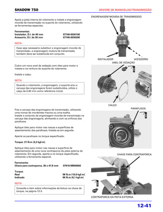 SHADOW 750                                                          ÁRVORE DE MANIVELAS/TRANSMISSÃO

                                                               ENGRENAGEM MOVIDA DE TRANSMISSÃO
Apóie a pista interna do rolamento e instale a engrenagem
movida de transmissão no suporte do rolamento, utilizando
as ferramentas especiais.

Ferramentas:
Instalador, D.I. de 40 mm                07746-0030100
Acessório, D.I. de 30 mm                 07746-0030300

NOTA
 Caso seja necessário substituir a engrenagem movida de
 transmissão, a engrenagem motora de transmissão
 também deve ser substituída em conjunto.

                                                                   INSTALADOR              ACESSÓRIO
                                                                            ANEL DE VEDAÇÃO
Cubra um novo anel de vedação com óleo para motor e
instale-o na ranhura do suporte do rolamento.

Instale o calço.

NOTA
 Quando o rolamento, a engrenagem, o suporte e/ou a
 carcaça das engrenagens forem substituídos, utilize o
 calço de 0,40 mm como referência inicial.




                                                                          CALÇO
Fixe a carcaça das engrenagens de transmissão, utilizando                                 PARAFUSOS
uma morsa de mordentes macios ou uma toalha.
Instale o conjunto da engrenagem movida de transmissão na
carcaça das engrenagens, alinhando-o com os orifícios dos
parafusos.

Aplique óleo para motor nas roscas e superfícies de
assentamento dos parafusos. Instale-os em seguida.

Aperte os parafusos no torque especificado.

Torque: 31 N.m (3,2 kgf.m)

Aplique óleo para motor nas roscas e superfície de
assentamento de uma nova contraporca da pista externa do
rolamento. Em seguida, aperte-a no torque especificado,                           CHAVE PARA CONTRAPORCA
utilizando a ferramenta especial.

Ferramenta:
Chave para contraporca, 36 x 47,8 mm     07916-MB00002

Torque:
Real                                     98 N.m (10,0 kgf.m)
Indicado                                 89 N.m (9,1 kgf.m)

NOTA

 Consulte o item sobre informações de leitura na chave de
 torque, na página 12-3.

                                                               CONTRAPORCA DA PISTA EXTERNA


                                                                                              12-41
 