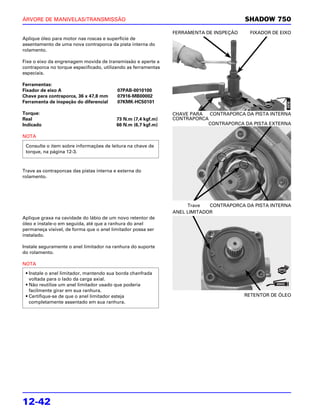 ÁRVORE DE MANIVELAS/TRANSMISSÃO                                                          SHADOW 750

                                                                FERRAMENTA DE INSPEÇÃO    FIXADOR DE EIXO
Aplique óleo para motor nas roscas e superfície de
assentamento de uma nova contraporca da pista interna do
rolamento.

Fixe o eixo da engrenagem movida de transmissão e aperte a
contraporca no torque especificado, utilizando as ferramentas
especiais.

Ferramentas:
Fixador de eixo A                         07PAB-0010100
Chave para contraporca, 36 x 47,8 mm      07916-MB00002
Ferramenta de inspeção do diferencial     07KMK-HC50101

Torque:                                                         CHAVE PARA  CONTRAPORCA DA PISTA INTERNA
Real                                      73 N.m (7,4 kgf.m)    CONTRAPORCA
Indicado                                  66 N.m (6,7 kgf.m)               CONTRAPORCA DA PISTA EXTERNA

NOTA

 Consulte o item sobre informações de leitura na chave de
 torque, na página 12-3.



Trave as contraporcas das pistas interna e externa do
rolamento.




                                                                     Trave   CONTRAPORCA DA PISTA INTERNA
                                                                ANEL LIMITADOR
Aplique graxa na cavidade do lábio de um novo retentor de
óleo e instale-o em seguida, até que a ranhura do anel
permaneça visível, de forma que o anel limitador possa ser
instalado.

Instale seguramente o anel limitador na ranhura do suporte
do rolamento.

NOTA
 • Instale o anel limitador, mantendo sua borda chanfrada
   voltada para o lado da carga axial.
 • Não reutilize um anel limitador usado que poderia
   facilmente girar em sua ranhura.
 • Certifique-se de que o anel limitador esteja                                          RETENTOR DE ÓLEO
   completamente assentado em sua ranhura.




12-42
 