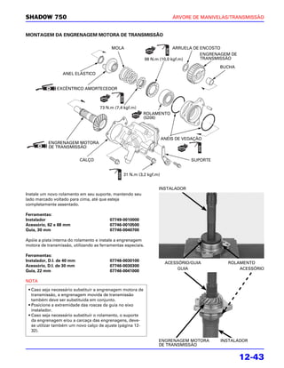 SHADOW 750                                                               ÁRVORE DE MANIVELAS/TRANSMISSÃO


MONTAGEM DA ENGRENAGEM MOTORA DE TRANSMISSÃO

                                          MOLA                              ARRUELA DE ENCOSTO
                                                                                       ENGRENAGEM DE
                                                              98 N.m (10,0 kgf.m)      TRANSMISSÃO

                                                                                             BUCHA
                  ANEL ELÁSTICO


               EXCÊNTRICO AMORTECEDOR



                                     73 N.m (7,4 kgf.m)
                                                            ROLAMENTO
                                                            (5206)




                                                                     ANÉIS DE VEDAÇÃO
           ENGRENAGEM MOTORA
           DE TRANSMISSÃO


                            CALÇO                                                SUPORTE


                                                31 N.m (3,2 kgf.m)


                                                                   INSTALADOR
Instale um novo rolamento em seu suporte, mantendo seu
lado marcado voltado para cima, até que esteja
completamente assentado.

Ferramentas:
Instalador                               07749-0010000
Acessório, 62 x 68 mm                    07746-0010500
Guia, 30 mm                              07746-0040700

Apóie a pista interna do rolamento e instale a engrenagem
motora de transmissão, utilizando as ferramentas especiais.

Ferramentas:
Instalador, D.I. de 40 mm                07746-0030100
                                                                      ACESSÓRIO/GUIA            ROLAMENTO
Acessório, D.I. de 30 mm                 07746-0030300
                                                                           GUIA                     ACESSÓRIO
Guia, 22 mm                              07746-0041000

NOTA

 • Caso seja necessário substituir a engrenagem motora de
   transmissão, a engrenagem movida de transmissão
   também deve ser substituída em conjunto.
 • Posicione a extremidade das roscas da guia no eixo
   instalador.
 • Caso seja necessário substituir o rolamento, o suporte
   da engrenagem e/ou a carcaça das engrenagens, deve-
   se utilizar também um novo calço de ajuste (página 12-
   32).

                                                                   ENGRENAGEM MOTORA         INSTALADOR
                                                                   DE TRANSMISSÃO


                                                                                                       12-43
 