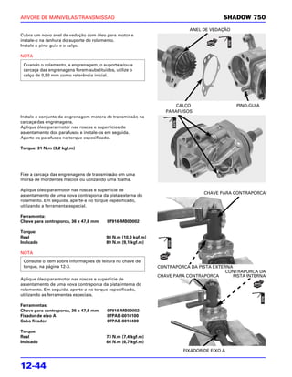 ÁRVORE DE MANIVELAS/TRANSMISSÃO                                                          SHADOW 750

                                                                           ANEL DE VEDAÇÃO
Cubra um novo anel de vedação com óleo para motor e
instale-o na ranhura do suporte do rolamento.
Instale o pino-guia e o calço.

NOTA

 Quando o rolamento, a engrenagem, o suporte e/ou a
 carcaça das engrenagens forem substituídos, utilize o
 calço de 0,50 mm como referência inicial.




                                                                      CALÇO                  PINO-GUIA
                                                                  PARAFUSOS
Instale o conjunto da engrenagem motora de transmissão na
carcaça das engrenagens.
Aplique óleo para motor nas roscas e superfícies de
assentamento dos parafusos e instale-os em seguida.
Aperte os parafusos no torque especificado.

Torque: 31 N.m (3,2 kgf.m)




Fixe a carcaça das engrenagens de transmissão em uma
morsa de mordentes macios ou utilizando uma toalha.

Aplique óleo para motor nas roscas e superfície de
                                                                                 CHAVE PARA CONTRAPORCA
assentamento de uma nova contraporca da pista externa do
rolamento. Em seguida, aperte-a no torque especificado,
utilizando a ferramenta especial.

Ferramenta:
Chave para contraporca, 36 x 47,8 mm     07916-MB00002

Torque:
Real                                     98 N.m (10,0 kgf.m)
Indicado                                 89 N.m (9,1 kgf.m)

NOTA
 Consulte o item sobre informações de leitura na chave de
 torque, na página 12-3.                                       CONTRAPORCA DA PISTA EXTERNA
                                                                                         CONTRAPORCA DA
                                                               CHAVE PARA CONTRAPORCA       PISTA INTERNA
Aplique óleo para motor nas roscas e superfície de
assentamento de uma nova contraporca da pista interna do
rolamento. Em seguida, aperte-a no torque especificado,
utilizando as ferramentas especiais.

Ferramentas:
Chave para contraporca, 36 x 47,8 mm     07916-MB00002
Fixador de eixo A                        07PAB-0010100
Cabo fixador                             07PAB-0010400

Torque:
Real                                     73 N.m (7,4 kgf.m)
Indicado                                 66 N.m (6,7 kgf.m)
                                                                         FIXADOR DE EIXO A


12-44
 