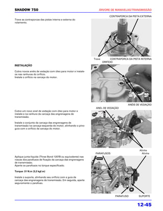 SHADOW 750                                                        ÁRVORE DE MANIVELAS/TRANSMISSÃO

                                                                          CONTRAPORCA DA PISTA EXTERNA
Trave as contraporcas das pistas interna e externa do
rolamento.




                                                              Trave         CONTRAPORCA DA PISTA INTERNA
                                                                      ORIFÍCIO
INSTALAÇÃO

Cubra novos anéis de vedação com óleo para motor e instale-
os nas ranhuras do orifício.
Instale o orifício na carcaça do motor.




                                                                                       ANÉIS DE VEDAÇÃO
                                                               ANEL DE VEDAÇÃO
Cubra um novo anel de vedação com óleo para motor e
instale-o na ranhura da carcaça das engrenagens de
transmissão.

Instale o conjunto da carcaça das engrenagens de
transmissão na carcaça esquerda do motor, alinhando o pino-
guia com o orifício da carcaça do motor.




                                                                                               Alinhe
                                                               PARAFUSOS                         Alinhe
Aplique junta-líquida (Three Bond 1207B ou equivalente) nas
roscas dos parafusos de fixação da carcaça das engrenagens
de transmissão.
Aperte os parafusos no torque especificado.

Torque: 31 N.m (3,2 kgf.m)

Instale o suporte, alinhando seu orifício com a guia da
carcaça das engrenagens de transmissão. Em seguida, aperte
seguramente o parafuso.




                                                                               PARAFUSO        SUPORTE


                                                                                              12-45
 
