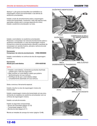 ÁRVORE DE MANIVELAS/TRANSMISSÃO                                                     SHADOW 750
                                                           EXCÊNTRICO AMORTECEDOR
Aplique 1 g de graxa de bissulfeto de molibdênio na
engrenagem motora de transmissão e nas estrias do
excêntrico amortecedor.

Instale a mola de amortecimento sobre a engrenagem
motora de transmissão, mantendo o lado das espiras mais
apertadas voltado para a carcaça esquerda do motor.
Instale o excêntrico amortecedor na mola.




                                                                 MOLA
                                                                               COMPRESSOR DA MOLA
                                                             EXCÊNTRICO          DE AMORTECIMENTO
Instale o anel elástico no excêntrico amortecedor.
Posicione o compressor da mola de amortecimento sobre o
excêntrico amortecedor e o eixo da engrenagem motora.
Comprima a mola de amortecimento, girando o parafuso do
compressor em sentido horário, até que a ranhura do anel
elástico permaneça visível.

Ferramenta:
Compressor da mola de amortecimento      07964-ME90000

Instale o anel elástico na ranhura do eixo da engrenagem
motora.

Ferramenta:
                                                                  MOLA               ANEL ELÁSTICO
Alicate para anel elástico               07914-5670100
                                                           ENGRENAGEM DE TRANSMISSÃO
NOTA
 • Instale o anel elástico, mantendo sua borda chanfrada
   voltada para o lado da carga axial.
 • Não reutilize um anel elástico usado que poderia
   facilmente girar em sua ranhura.
 • Certifique-se de que o anel elástico esteja
   completamente assentado em sua ranhura.



Solte e remova a ferramenta especial.

Instale a bucha no eixo da engrenagem motora de
transmissão.                                                   Alinhe               BUCHA
                                                                                ARRUELA DE ENCOSTO
Instale a engrenagem motora de transmissão em seu eixo,
alinhando os ressaltos do excêntrico amortecedor com os
orifícios da engrenagem motora.

Instale a arruela de encosto.

Instale os seguintes componentes:
– Árvore de manivelas (página 12-13)
– Transmissão (página 12-27)
– Bomba de óleo (página 4-11)

Monte as metades da carcaça do motor (página 12-48).




12-46
 