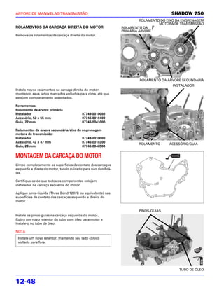 ÁRVORE DE MANIVELAS/TRANSMISSÃO                                                        SHADOW 750
                                                                        ROLAMENTO DO EIXO DA ENGRENAGEM
                                                                                 MOTORA DE TRANSMISSÃO
ROLAMENTOS DA CARCAÇA DIREITA DO MOTOR                         ROLAMENTO DA
                                                               PRIMÁRIA ÁRVORE
Remova os rolamentos da carcaça direita do motor.




                                                                       ROLAMENTO DA ÁRVORE SECUNDÁRIA
                                                                                       INSTALADOR
Instale novos rolamentos na carcaça direita do motor,
mantendo seus lados marcados voltados para cima, até que
estejam completamente assentados.

Ferramentas:
Rolamento da árvore primária
Instalador                               07749-0010000
Acessório, 52 x 55 mm                    07746-0010400
Guia, 22 mm                              07746-0041000

Rolamentos da árvore secundária/eixo da engrenagem
motora de transmissão:
Instalador                              07749-0010000
Acessório, 42 x 47 mm                   07746-0010300
                                                                       ROLAMENTO      ACESSÓRIO/GUIA
Guia, 20 mm                             07746-0040500


MONTAGEM DA CARCAÇA DO MOTOR
Limpe completamente as superfícies de contato das carcaças
esquerda e direta do motor, tendo cuidado para não danificá-
las.

Certifique-se de que todos os componentes estejam
instalados na carcaça esquerda do motor.

Aplique junta-líquida (Three Bond 1207B ou equivalente) nas
superfícies de contato das carcaças esquerda e direita do
motor.

                                                                       PINOS-GUIAS
Instale os pinos-guias na carcaça esquerda do motor.
Cubra um novo retentor do tubo com óleo para motor e
instale-o no tubo de óleo.

NOTA

 Instale um novo retentor, mantendo seu lado cônico
 voltado para fora.




                                                                                           TUBO DE ÓLEO


12-48
 