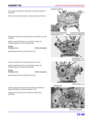 SHADOW 750                                                           ÁRVORE DE MANIVELAS/TRANSMISSÃO

                                                                CARCAÇA DIREITA
Gire a placa do excêntrico até atingir a posição indicada na
ilustração.

Instale a carcaça direita sobre a carcaça esquerda do motor.




                                                                PLACA DO EXCÊNTRICO     CARCAÇA ESQUERDA
                                                                PARAFUSOS, 8 mm    PARAFUSO, 8 mm/ARRUELA
Instale os parafusos da carcaça direita, juntamente com suas
arruelas.

Aperte os parafusos de 8 mm em ordem cruzada, em
diversas etapas e no torque especificado.

Torque:
Parafuso, 8 mm                             23 N.m (2,3 kgf.m)

Aperte seguramente os parafusos de 6 mm.




                                                                                         PARAFUSOS, 6 mm
                                                                                         PARAFUSOS, 8 mm
Instale os parafusos da carcaça esquerda do motor.

Aperte os parafusos de 8 mm em ordem cruzada, em
diversas etapas e no torque especificado.

Torque:
Parafuso, 8 mm                             23 N.m (2,3 kgf.m)

Aperte seguramente os parafusos de 6 mm.




                                                                                         PARAFUSOS, 6 mm
                                                                   PARAFUSOS
Limpe e aplique trava-química nas roscas do parafuso da
placa de fixação do rolamento (página 1-18).

Instale a placa de fixação do rolamento e aperte seus
parafusos.




                                                                                      PLACA DE FIXAÇÃO


                                                                                               12-49
 